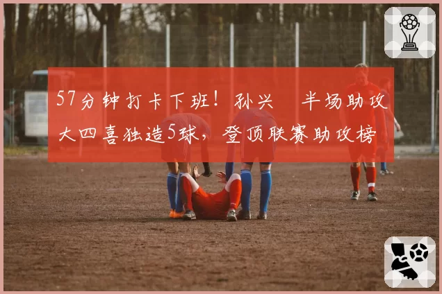 57分钟打卡下班!孙兴慜半场助攻大四喜独造5球,登顶联赛助攻榜