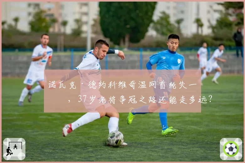 诺瓦克·德约科维奇温网首轮失一盘，37岁老将争冠之路还能走多远？