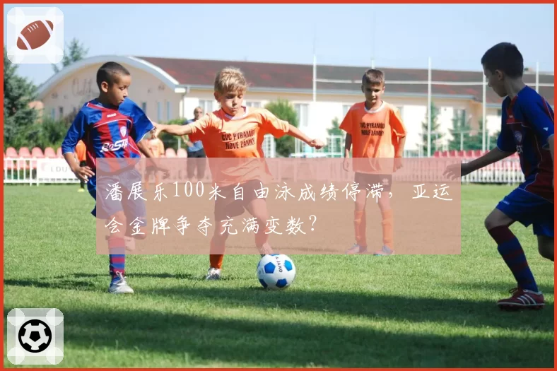 潘展乐100米自由泳成绩停滞，亚运会金牌争夺充满变数？