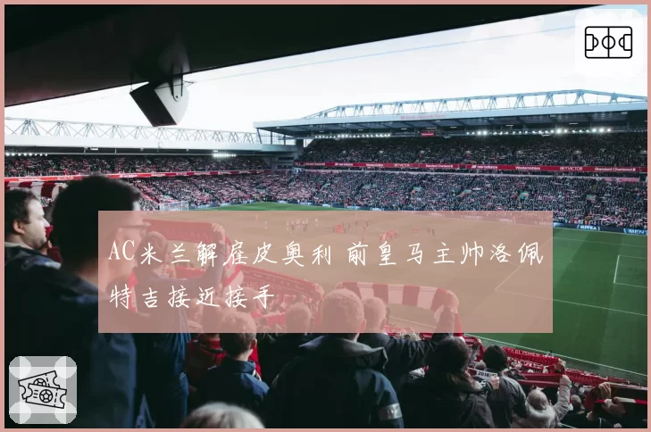 AC米兰解雇皮奥利 前皇马主帅洛佩特吉接近接手