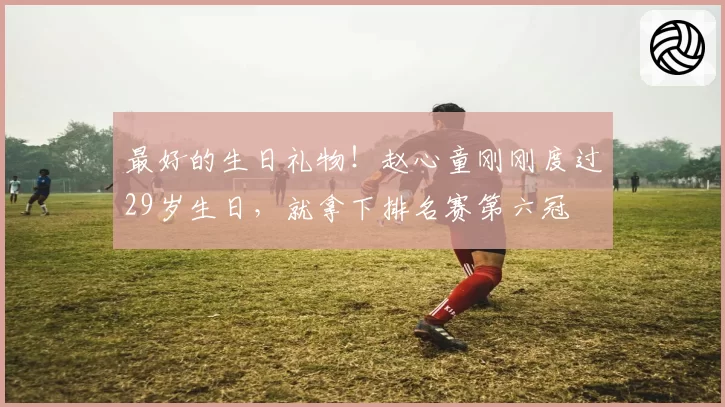 最好的生日礼物!赵心童刚刚度过29岁生日,就拿下排名赛第六冠