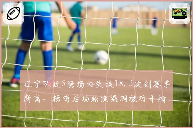 辽宁队近5场场均失误18.3次创赛季新高,杨鸣后场轮换漏洞被对手精准打击