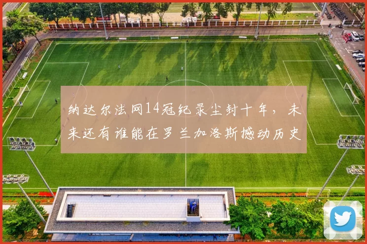 纳达尔法网14冠纪录尘封十年,未来还有谁能在罗兰加洛斯撼动历史?