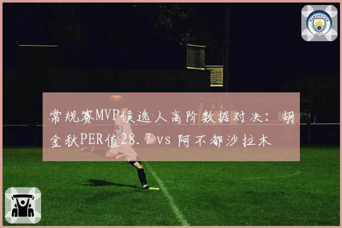常规赛MVP候选人高阶数据对决：胡金秋PER值28.7 vs 阿不都沙拉木