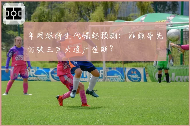 年网球新生代崛起预测：谁能率先打破三巨头遗产垄断？