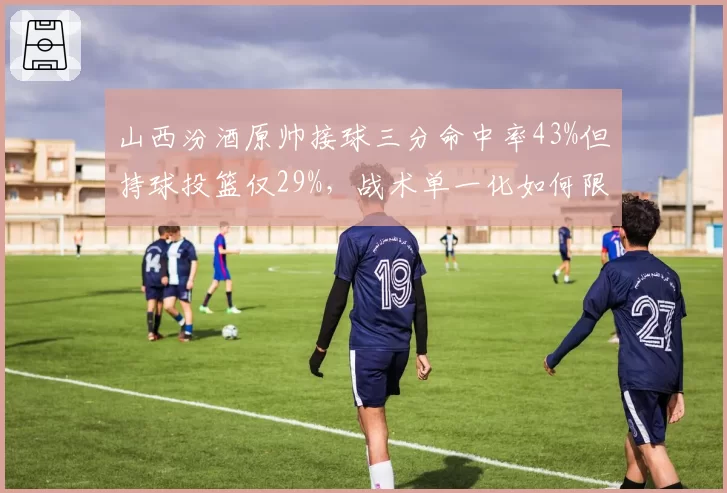 山西汾酒原帅接球三分命中率43%但持球投篮仅29%，战术单一化如何限制排名上限？