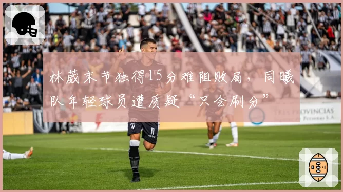 林葳末节独得15分难阻败局，同曦队年轻球员遭质疑“只会刷分”