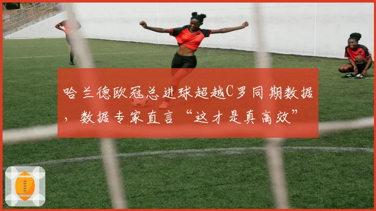 哈兰德欧冠总进球超越C罗同期数据，数据专家直言“这才是真高效”