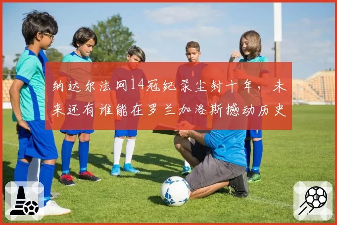 纳达尔法网14冠纪录尘封十年,未来还有谁能在罗兰加洛斯撼动历史?