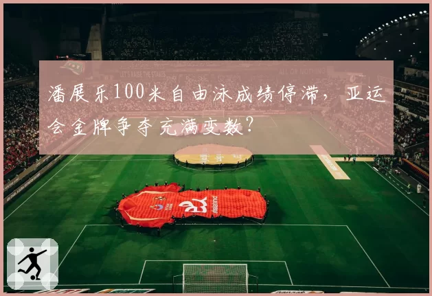 潘展乐100米自由泳成绩停滞，亚运会金牌争夺充满变数？