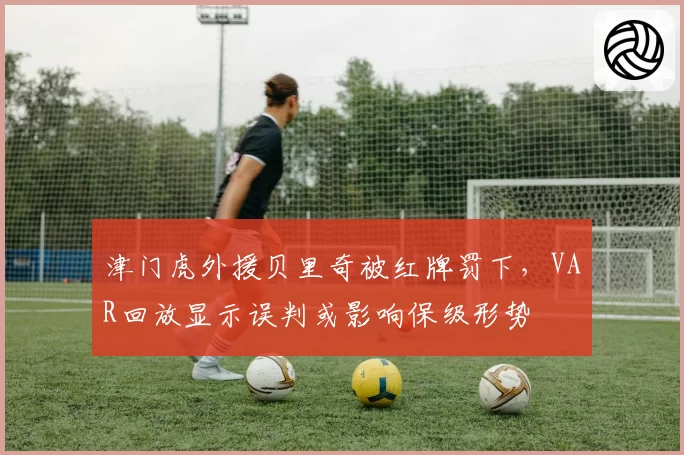 津门虎外援贝里奇被红牌罚下，VAR回放显示误判或影响保级形势