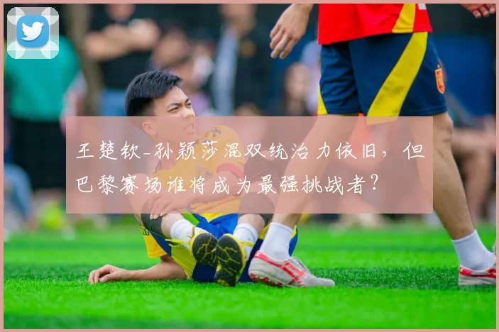 王楚钦_孙颖莎混双统治力依旧，但巴黎赛场谁将成为最强挑战者？