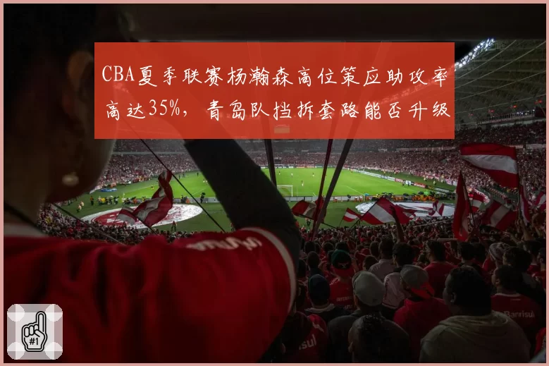 CBA夏季联赛杨瀚森高位策应助攻率高达35%，青岛队挡拆套路能否升级为常规武器？