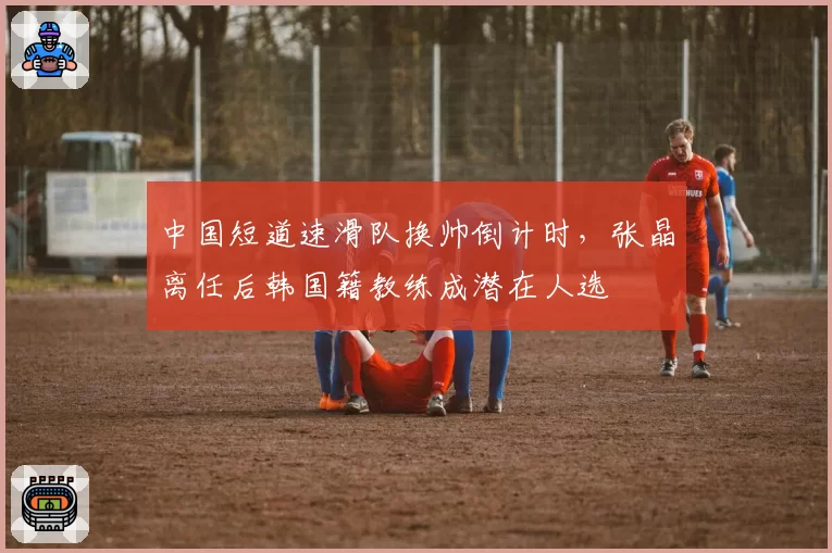 中国短道速滑队换帅倒计时，张晶离任后韩国籍教练成潜在人选