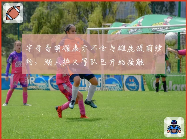 字母哥明确表示不会与雄鹿提前续约，湖人热火等队已开始接触