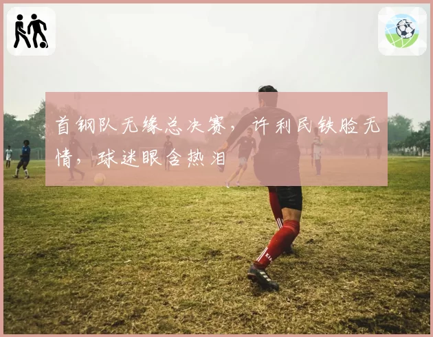首钢队无缘总决赛，许利民铁脸无情，球迷眼含热泪