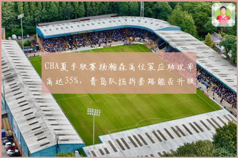 CBA夏季联赛杨瀚森高位策应助攻率高达35%，青岛队挡拆套路能否升级为常规武器？