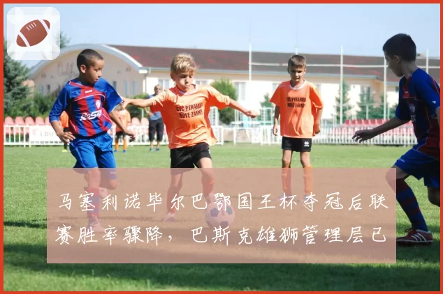 马塞利诺毕尔巴鄂国王杯夺冠后联赛胜率骤降,巴斯克雄狮管理层已物色接班人?