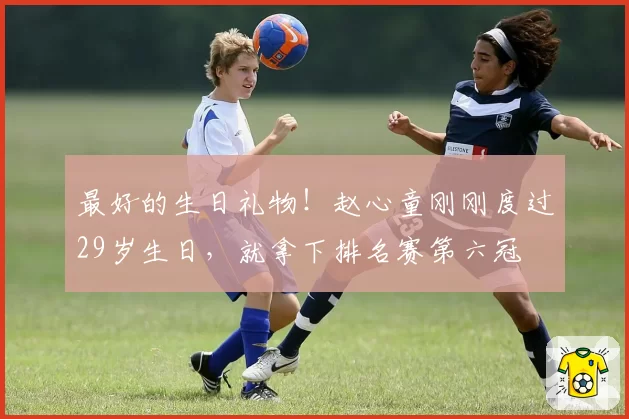 最好的生日礼物！赵心童刚刚度过29岁生日，就拿下排名赛第六冠