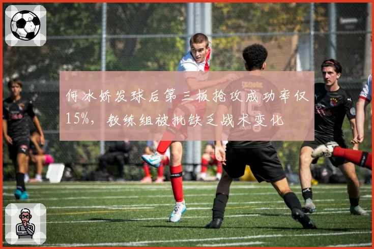何冰娇发球后第三板抢攻成功率仅15%，教练组被批缺乏战术变化