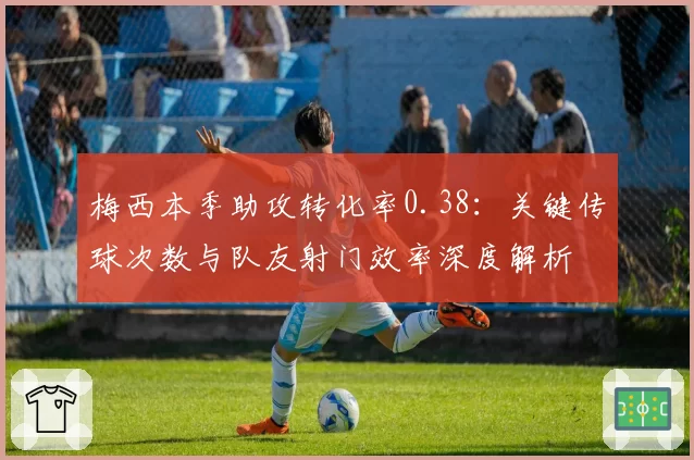 梅西本季助攻转化率0.38：关键传球次数与队友射门效率深度解析