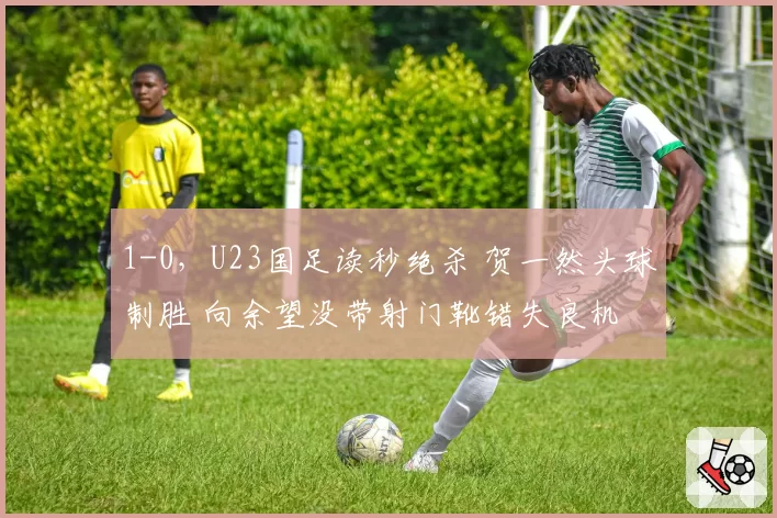 1-0，U23国足读秒绝杀 贺一然头球制胜 向余望没带射门靴错失良机