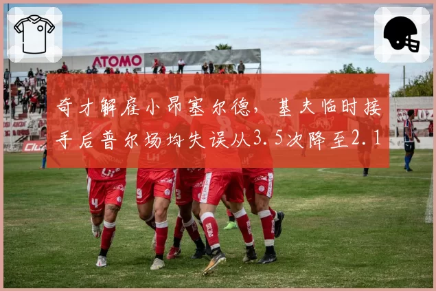 奇才解雇小昂塞尔德，基夫临时接手后普尔场均失误从3.5次降至2.1次
