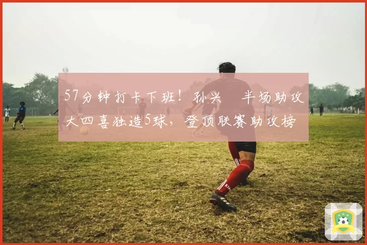 57分钟打卡下班！孙兴慜半场助攻大四喜独造5球，登顶联赛助攻榜