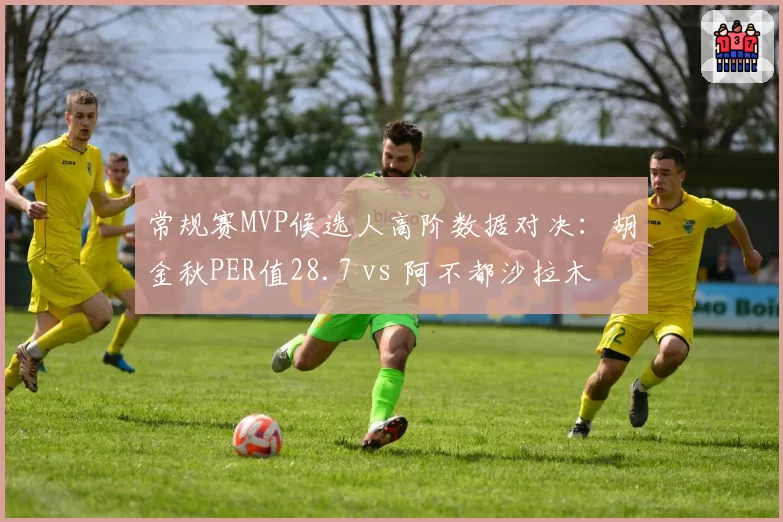 常规赛MVP候选人高阶数据对决：胡金秋PER值28.7 vs 阿不都沙拉木