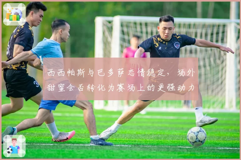 西西帕斯与巴多萨恋情稳定，场外甜蜜会否转化为赛场上的更强动力？