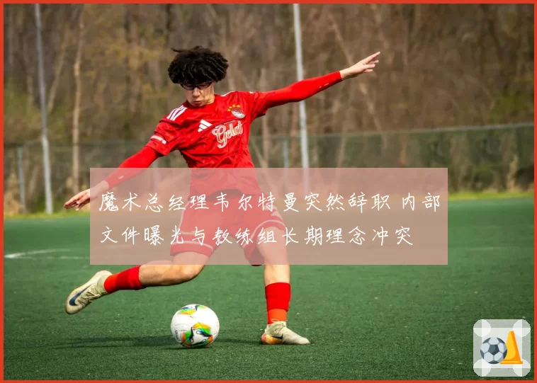 魔术总经理韦尔特曼突然辞职 内部文件曝光与教练组长期理念冲突