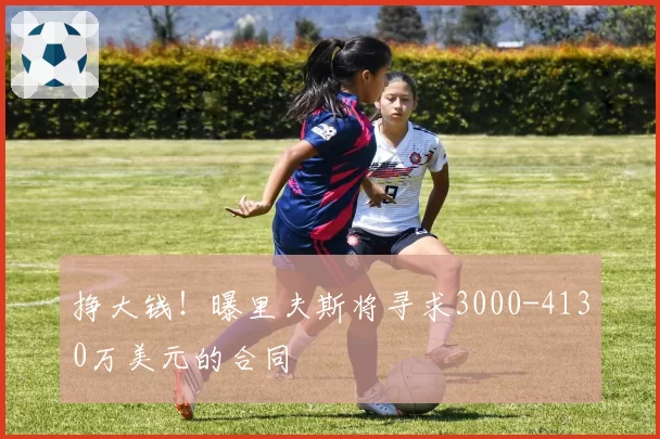 挣大钱！曝里夫斯将寻求3000-4130万美元的合同