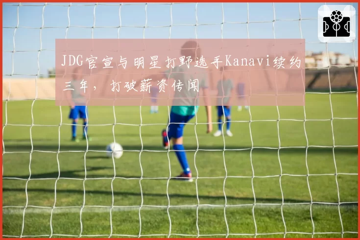 JDG官宣与明星打野选手Kanavi续约三年，打破薪资传闻