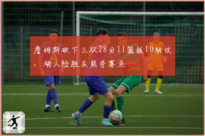 詹姆斯砍下三双28分11篮板10助攻，湖人险胜灰熊夺赛点