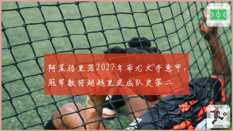阿莱格里若2027年率尤文夺意甲，冠军数将超越里皮成队史第二
