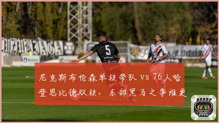 尼克斯布伦森单核带队 vs 76人哈登恩比德双核，东部黑马之争谁更优？