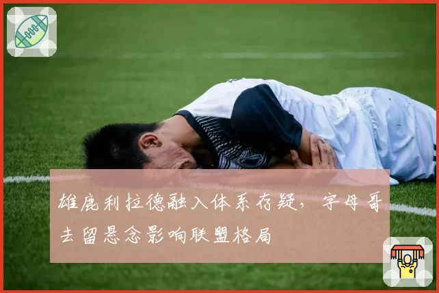 雄鹿利拉德融入体系存疑，字母哥去留悬念影响联盟格局