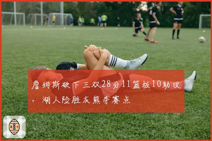 詹姆斯砍下三双28分11篮板10助攻，湖人险胜灰熊夺赛点