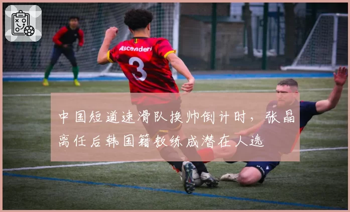 中国短道速滑队换帅倒计时，张晶离任后韩国籍教练成潜在人选