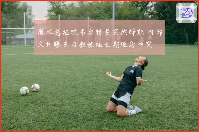 魔术总经理韦尔特曼突然辞职 内部文件曝光与教练组长期理念冲突