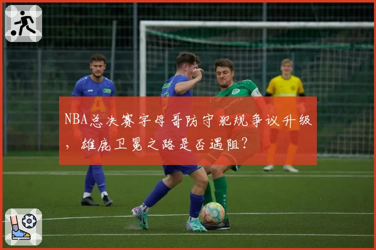 NBA总决赛字母哥防守犯规争议升级，雄鹿卫冕之路是否遇阻？