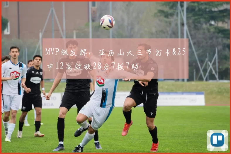MVP级发挥，亚历山大三节打卡&25中12高效砍28分7板7助