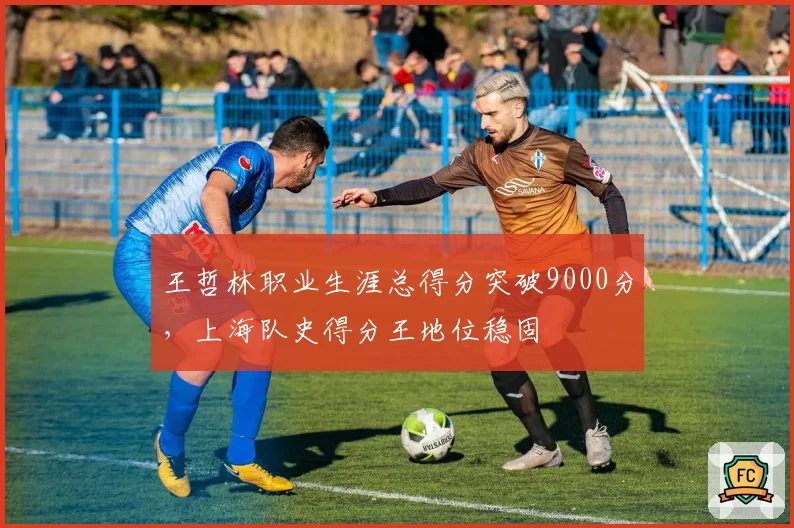 王哲林职业生涯总得分突破9000分,上海队史得分王地位稳固