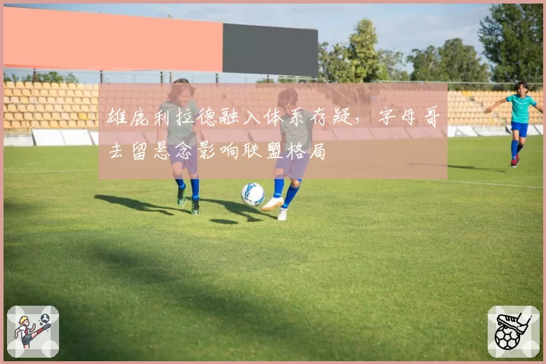 雄鹿利拉德融入体系存疑，字母哥去留悬念影响联盟格局