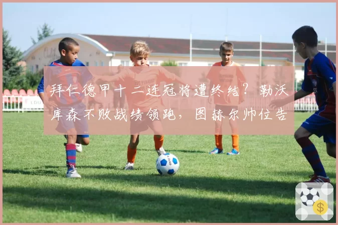 拜仁德甲十二连冠将遭终结？勒沃库森不败战绩领跑，图赫尔帅位告急