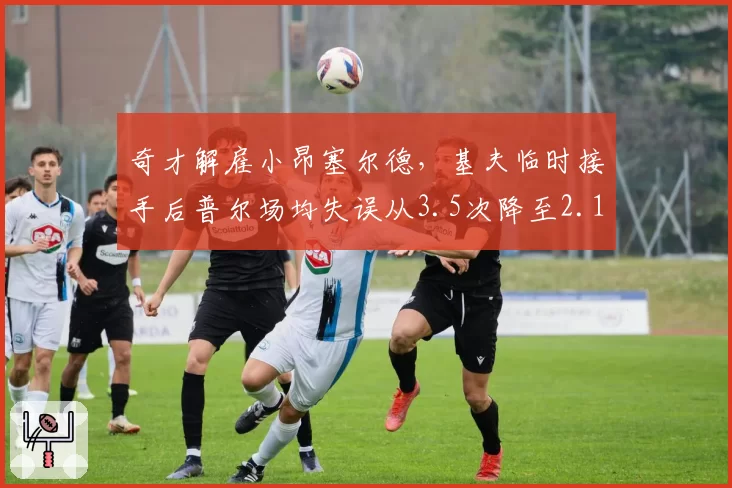 奇才解雇小昂塞尔德，基夫临时接手后普尔场均失误从3.5次降至2.1次