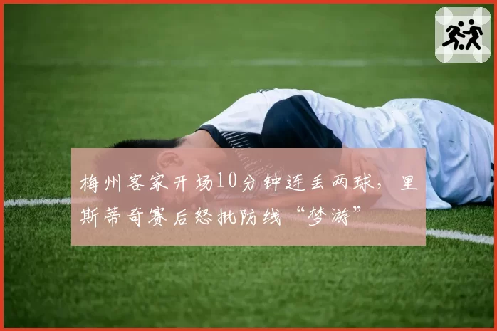 梅州客家开场10分钟连丢两球，里斯蒂奇赛后怒批防线“梦游”
