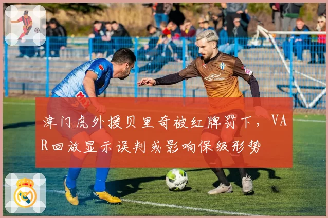 津门虎外援贝里奇被红牌罚下，VAR回放显示误判或影响保级形势