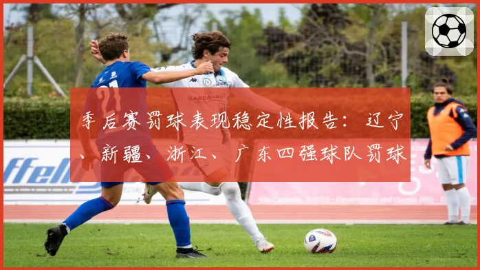 季后赛罚球表现稳定性报告：辽宁、新疆、浙江、广东四强球队罚球命中率关键时刻对比