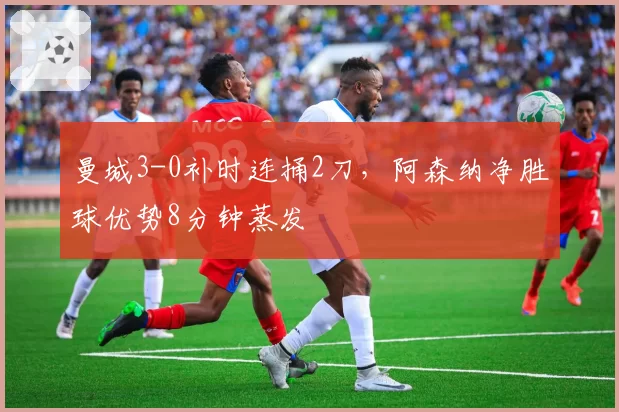 曼城3-0补时连捅2刀,阿森纳净胜球优势8分钟蒸发